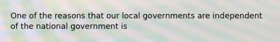 One of the reasons that our local governments are independent of the national government is