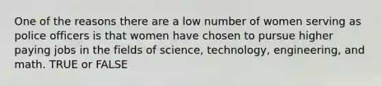 One of the reasons there are a low number of women serving as police officers is that women have chosen to pursue higher paying jobs in the fields of science, technology, engineering, and math. TRUE or FALSE