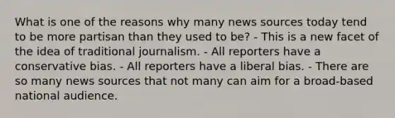 What is one of the reasons why many news sources today tend to be more partisan than they used to be? - This is a new facet of the idea of traditional journalism. - All reporters have a conservative bias. - All reporters have a liberal bias. - There are so many news sources that not many can aim for a broad-based national audience.