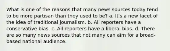 What is one of the reasons that many news sources today tend to be more partisan than they used to be? a. It's a new facet of the idea of traditional journalism. b. All reporters have a conservative bias. c. All reporters have a liberal bias. d. There are so many news sources that not many can aim for a broad-based national audience.