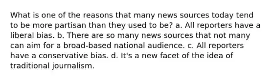 What is one of the reasons that many news sources today tend to be more partisan than they used to be? a. All reporters have a liberal bias. b. There are so many news sources that not many can aim for a broad-based national audience. c. All reporters have a conservative bias. d. It's a new facet of the idea of traditional journalism.