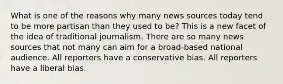 What is one of the reasons why many news sources today tend to be more partisan than they used to be? This is a new facet of the idea of traditional journalism. There are so many news sources that not many can aim for a broad-based national audience. All reporters have a conservative bias. All reporters have a liberal bias.