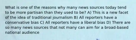 What is one of the reasons why many news sources today tend to be more partisan than they used to be? A) This is a new facet of the idea of traditional journalism B) All reporters have a conservative bias C) All reporters have a liberal bias D) There are so many news sources that not many can aim for a broad-based national audience