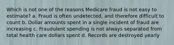 Which is not one of the reasons Medicare fraud is not easy to estimate? a. Fraud is often undetected, and therefore difficult to count b. Dollar amounts spent in a single incident of fraud are increasing c. Fraudulent spending is not always separated from total health care dollars spent d. Records are destroyed yearly