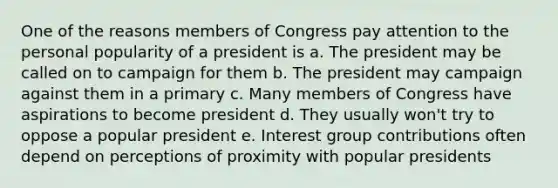 One of the reasons members of Congress pay attention to the personal popularity of a president is a. The president may be called on to campaign for them b. The president may campaign against them in a primary c. Many members of Congress have aspirations to become president d. They usually won't try to oppose a popular president e. Interest group contributions often depend on perceptions of proximity with popular presidents