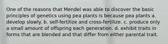 One of the reasons that Mendel was able to discover the basic principles of genetics using pea plants is because pea plants a. develop slowly. b. self-fertilize and cross-fertilize. c. produce only a small amount of offspring each generation. d. exhibit traits in forms that are blended and that differ from either parental trait.