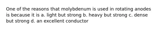 One of the reasons that molybdenum is used in rotating anodes is because it is a. light but strong b. heavy but strong c. dense but strong d. an excellent conductor