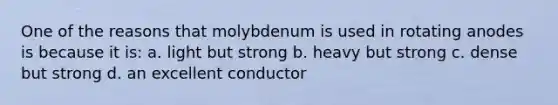 One of the reasons that molybdenum is used in rotating anodes is because it is: a. light but strong b. heavy but strong c. dense but strong d. an excellent conductor