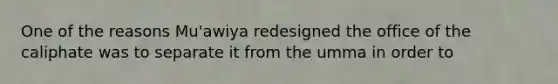 One of the reasons Mu'awiya redesigned the office of the caliphate was to separate it from the umma in order to