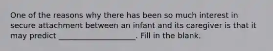 One of the reasons why there has been so much interest in secure attachment between an infant and its caregiver is that it may predict ____________________. Fill in the blank.