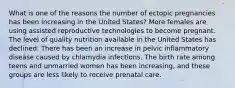 What is one of the reasons the number of ectopic pregnancies has been increasing in the United States? More females are using assisted reproductive technologies to become pregnant. The level of quality nutrition available in the United States has declined. There has been an increase in pelvic inflammatory disease caused by chlamydia infections. The birth rate among teens and unmarried women has been increasing, and these groups are less likely to receive prenatal care.