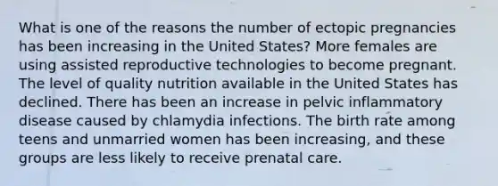 What is one of the reasons the number of ectopic pregnancies has been increasing in the United States? More females are using assisted reproductive technologies to become pregnant. The level of quality nutrition available in the United States has declined. There has been an increase in pelvic inflammatory disease caused by chlamydia infections. The birth rate among teens and unmarried women has been increasing, and these groups are less likely to receive prenatal care.