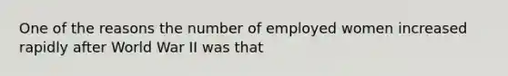 One of the reasons the number of employed women increased rapidly after World War II was that