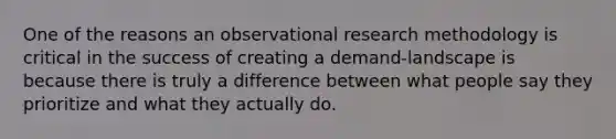 One of the reasons an observational research methodology is critical in the success of creating a demand-landscape is because there is truly a difference between what people say they prioritize and what they actually do.