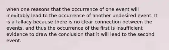 when one reasons that the occurrence of one event will inevitably lead to the occurrence of another undesired event. It is a fallacy because there is no clear connection between the events, and thus the occurrence of the first is insufficient evidence to draw the conclusion that it will lead to the second event.