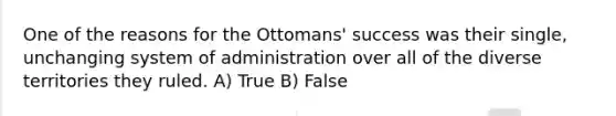 One of the reasons for the Ottomans' success was their single, unchanging system of administration over all of the diverse territories they ruled. A) True B) False