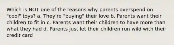 Which is NOT one of the reasons why parents overspend on "cool" toys? a. They're "buying" their love b. Parents want their children to fit in c. Parents want their children to have more than what they had d. Parents just let their children run wild with their credit card