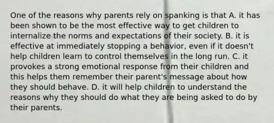 One of the reasons why parents rely on spanking is that A. it has been shown to be the most effective way to get children to internalize the norms and expectations of their society. B. it is effective at immediately stopping a behavior, even if it doesn't help children learn to control themselves in the long run. C. it provokes a strong emotional response from their children and this helps them remember their parent's message about how they should behave. D. it will help children to understand the reasons why they should do what they are being asked to do by their parents.