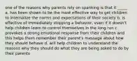 one of the reasons why parents rely on spanking is that it _____ a. has been shown to be the most effective way to get children to internalize the norms and expectations of their society b. is effective of immediately stopping a behavior, even if it doesn't help children learn to control themselves in the long run c. provokes a strong emotional response from their children and this helps them remember their parent's message about how they should behave d. will help children to understand the reasons why they should do what they are being asked to do by their parents