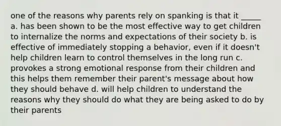 one of the reasons why parents rely on spanking is that it _____ a. has been shown to be the most effective way to get children to internalize the norms and expectations of their society b. is effective of immediately stopping a behavior, even if it doesn't help children learn to control themselves in the long run c. provokes a strong emotional response from their children and this helps them remember their parent's message about how they should behave d. will help children to understand the reasons why they should do what they are being asked to do by their parents