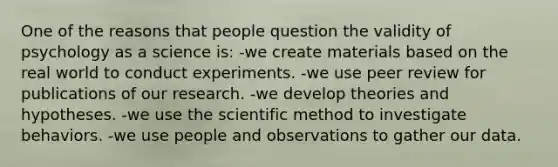 One of the reasons that people question the validity of psychology as a science is: -we create materials based on the real world to conduct experiments. -we use peer review for publications of our research. -we develop theories and hypotheses. -we use the scientific method to investigate behaviors. -we use people and observations to gather our data.