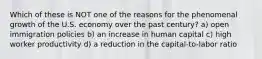 Which of these is NOT one of the reasons for the phenomenal growth of the U.S. economy over the past century? a) open immigration policies b) an increase in human capital c) high worker productivity d) a reduction in the capital-to-labor ratio