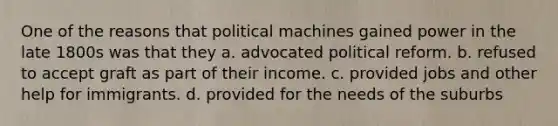 One of the reasons that political machines gained power in the late 1800s was that they a. advocated political reform. b. refused to accept graft as part of their income. c. provided jobs and other help for immigrants. d. provided for the needs of the suburbs