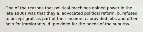 One of the reasons that political machines gained power in the late 1800s was that they a. advocated political reform. b. refused to accept graft as part of their income. c. provided jobs and other help for immigrants. d. provided for the needs of the suburbs.