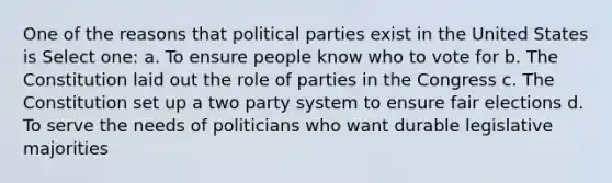 One of the reasons that political parties exist in the United States is Select one: a. To ensure people know who to vote for b. The Constitution laid out the role of parties in the Congress c. The Constitution set up a two party system to ensure fair elections d. To serve the needs of politicians who want durable legislative majorities