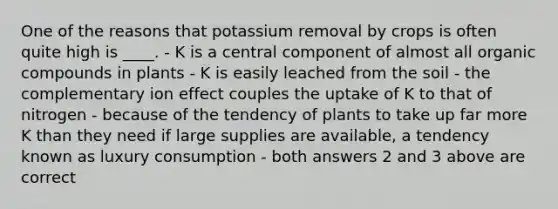 One of the reasons that potassium removal by crops is often quite high is ____. - K is a central component of almost all organic compounds in plants - K is easily leached from the soil - the complementary ion effect couples the uptake of K to that of nitrogen - because of the tendency of plants to take up far more K than they need if large supplies are available, a tendency known as luxury consumption - both answers 2 and 3 above are correct