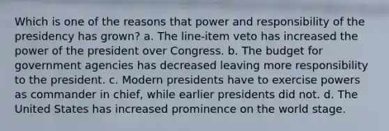 Which is one of the reasons that power and responsibility of the presidency has grown? a. The line-item veto has increased the power of the president over Congress. b. The budget for government agencies has decreased leaving more responsibility to the president. c. Modern presidents have to exercise powers as commander in chief, while earlier presidents did not. d. The United States has increased prominence on the world stage.