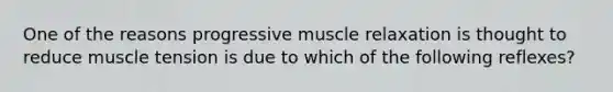 One of the reasons progressive muscle relaxation is thought to reduce muscle tension is due to which of the following reflexes?