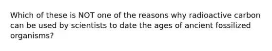 Which of these is NOT one of the reasons why radioactive carbon can be used by scientists to date the ages of ancient fossilized organisms?