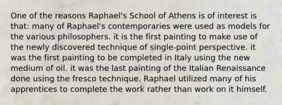 One of the reasons Raphael's School of Athens is of interest is that: many of Raphael's contemporaries were used as models for the various philosophers. it is the first painting to make use of the newly discovered technique of single-point perspective. it was the first painting to be completed in Italy using the new medium of oil. it was the last painting of the Italian Renaissance done using the fresco technique. Raphael utilized many of his apprentices to complete the work rather than work on it himself.