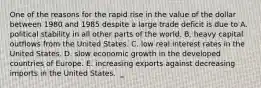 One of the reasons for the rapid rise in the value of the dollar between 1980 and 1985 despite a large trade deficit is due to A. political stability in all other parts of the world. B. heavy capital outflows from the United States. C. low real interest rates in the United States. D. slow economic growth in the developed countries of Europe. E. increasing exports against decreasing imports in the United States.