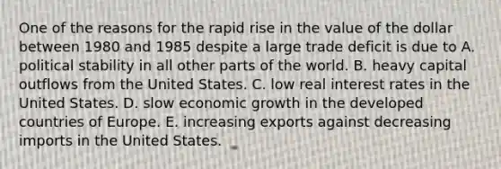 One of the reasons for the rapid rise in the value of the dollar between 1980 and 1985 despite a large trade deficit is due to A. political stability in all other parts of the world. B. heavy capital outflows from the United States. C. low real interest rates in the United States. D. slow economic growth in the developed countries of Europe. E. increasing exports against decreasing imports in the United States.