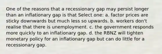 One of the reasons that a recessionary gap may persist longer than an inflationary gap is that Select one: a. factor prices are sticky downwards but much less so upwards. b. workers don't realise that there is unemployment. c. the government responds more quickly to an inflationary gap. d. the RBNZ will tighten <a href='https://www.questionai.com/knowledge/kEE0G7Llsx-monetary-policy' class='anchor-knowledge'>monetary policy</a> for an inflationary gap but can do little for a recessionary gap.