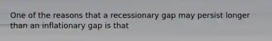 One of the reasons that a recessionary gap may persist longer than an inflationary gap is that