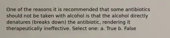 One of the reasons it is recommended that some antibiotics should not be taken with alcohol is that the alcohol directly denatures (breaks down) the antibiotic, rendering it therapeutically ineffective. Select one: a. True b. False