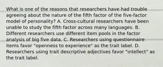 What is one of the reasons that researchers have had trouble agreeing about the nature of the fifth factor of the five-factor model of personality? A. Cross-cultural researchers have been unable to study the fifth factor across many languages. B. Different researchers use different item pools in the factor analysis of big five data. C. Researchers using questionnaire items favor "openness to experience" as the trait label. D. Researchers using trait descriptive adjectives favor "intellect" as the trait label.