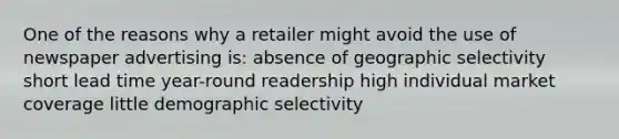 One of the reasons why a retailer might avoid the use of newspaper advertising is: absence of geographic selectivity short lead time year-round readership high individual market coverage little demographic selectivity