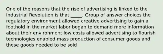 One of the reasons that the rise of advertising is linked to the Industrial Revolution is that _____. Group of answer choices the regulatory environment allowed creative advertising to gain a foothold in the market labor began to demand more information about their environment low costs allowed advertising to flourish technologies enabled mass production of consumer goods and these goods needed to be sold