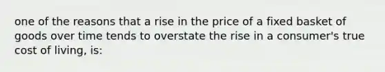 one of the reasons that a rise in the price of a fixed basket of goods over time tends to overstate the rise in a consumer's true cost of living, is: