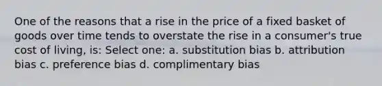 One of the reasons that a rise in the price of a fixed basket of goods over time tends to overstate the rise in a consumer's true cost of living, is: Select one: a. substitution bias b. attribution bias c. preference bias d. complimentary bias