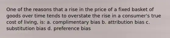 One of the reasons that a rise in the price of a fixed basket of goods over time tends to overstate the rise in a consumer's true cost of living, is: a. complimentary bias b. attribution bias c. substitution bias d. preference bias