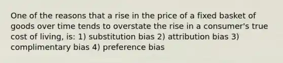 One of the reasons that a rise in the price of a fixed basket of goods over time tends to overstate the rise in a consumer's true cost of living, is: 1) substitution bias 2) attribution bias 3) complimentary bias 4) preference bias