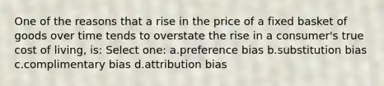 One of the reasons that a rise in the price of a fixed basket of goods over time tends to overstate the rise in a consumer's true cost of living, is: Select one: a.preference bias b.substitution bias c.complimentary bias d.attribution bias