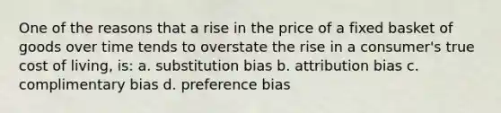 One of the reasons that a rise in the price of a fixed basket of goods over time tends to overstate the rise in a consumer's true cost of living, is: a. substitution bias b. attribution bias c. complimentary bias d. preference bias