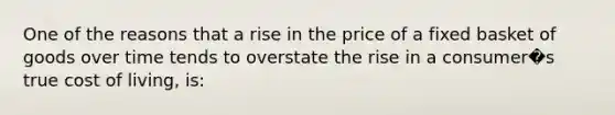 One of the reasons that a rise in the price of a fixed basket of goods over time tends to overstate the rise in a consumer�s true cost of living, is: