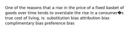 One of the reasons that a rise in the price of a fixed basket of goods over time tends to overstate the rise in a consumer�s true cost of living, is: substitution bias attribution bias complimentary bias preference bias